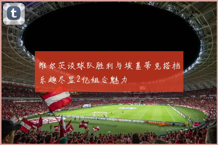 维尔茨谈球队胜利与埃基蒂克搭档乐趣尽显2亿组合魅力