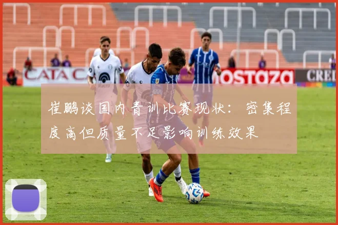 崔鹏谈国内青训比赛现状：密集程度高但质量不足影响训练效果