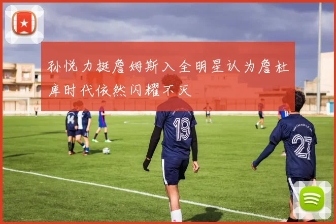 孙悦力挺詹姆斯入全明星认为詹杜库时代依然闪耀不灭