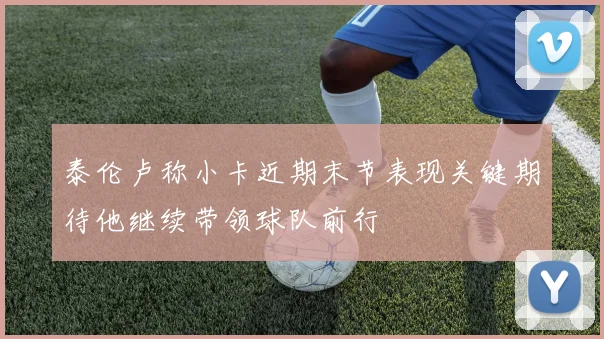 泰伦卢称小卡近期末节表现关键期待他继续带领球队前行
