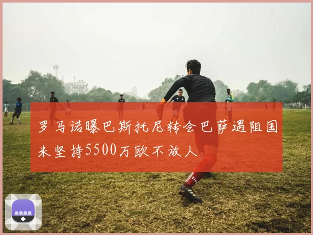 罗马诺曝巴斯托尼转会巴萨遇阻国米坚持5500万欧不放人