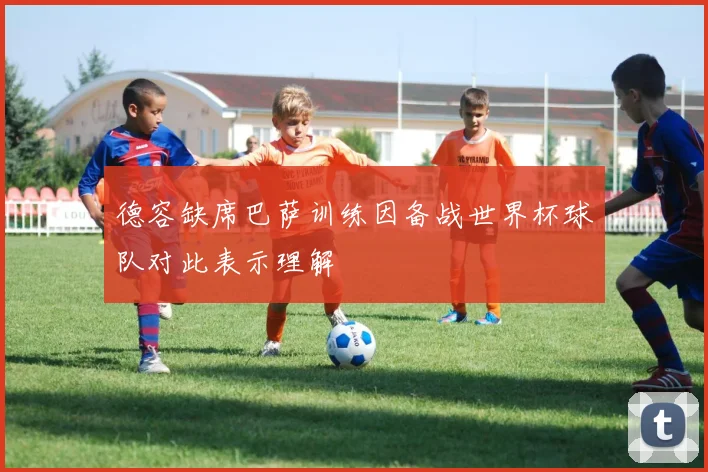德容缺席巴萨训练因备战世界杯球队对此表示理解