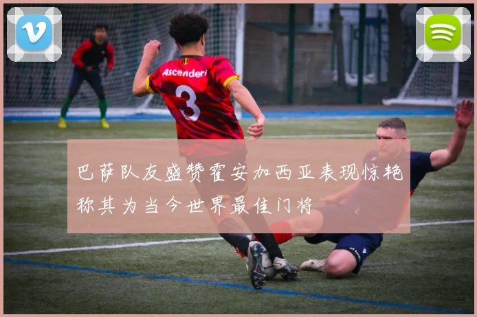 巴萨队友盛赞霍安加西亚表现惊艳称其为当今世界最佳门将