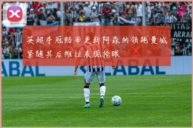 英超夺冠赔率更新阿森纳领跑曼城紧随其后维拉表现抢眼