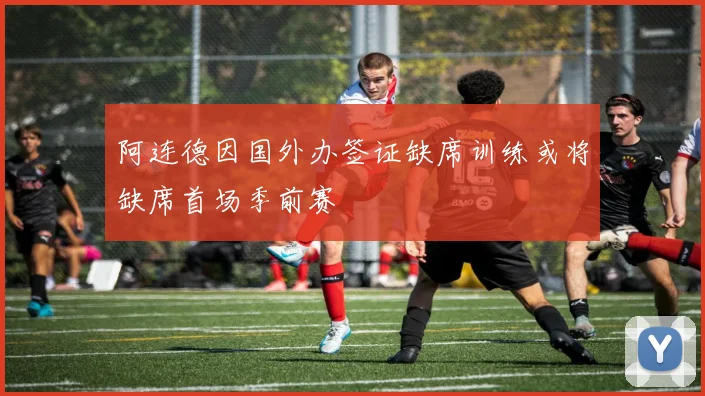 阿连德因国外办签证缺席训练或将缺席首场季前赛