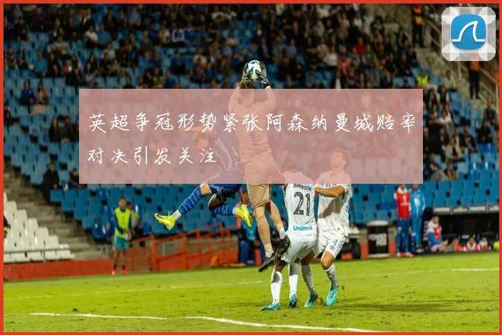 英超争冠形势紧张阿森纳曼城赔率对决引发关注