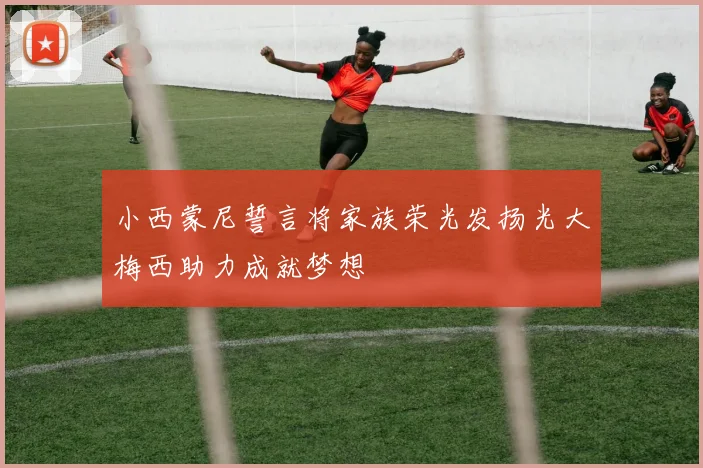 小西蒙尼誓言将家族荣光发扬光大梅西助力成就梦想