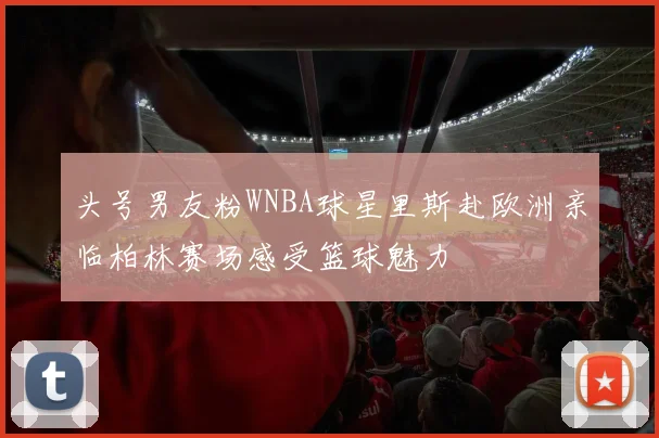 头号男友粉WNBA球星里斯赴欧洲亲临柏林赛场感受篮球魅力