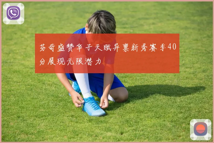 芬奇盛赞华子天赋异禀新秀赛季40分展现无限潜力