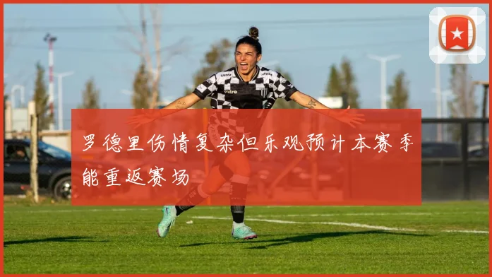 罗德里伤情复杂但乐观预计本赛季能重返赛场