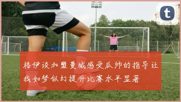 格伊谈加盟曼城感受瓜帅的指导让我如梦似幻提升比赛水平显著