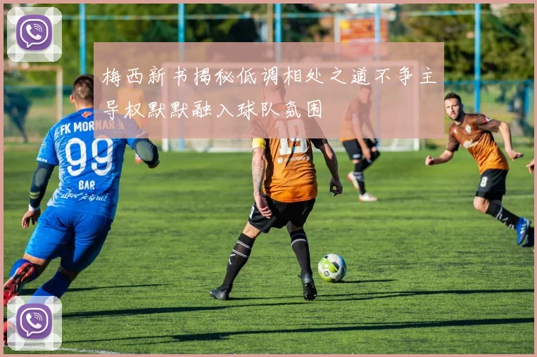 梅西新书揭秘低调相处之道不争主导权默默融入球队氛围