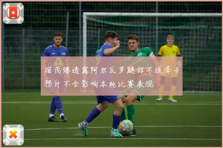 宿茂臻透露阿尔瓦罗腿部不适泽卡预计不会影响本轮比赛表现