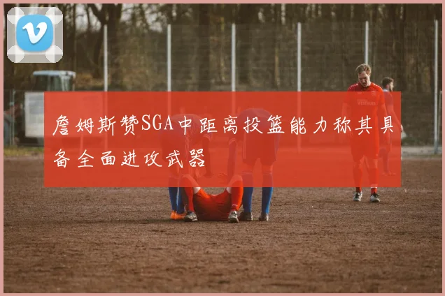 詹姆斯赞SGA中距离投篮能力称其具备全面进攻武器