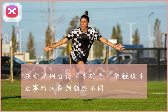 埃奇库姆自信下季对手不敢轻视季后赛对抗氛围截然不同