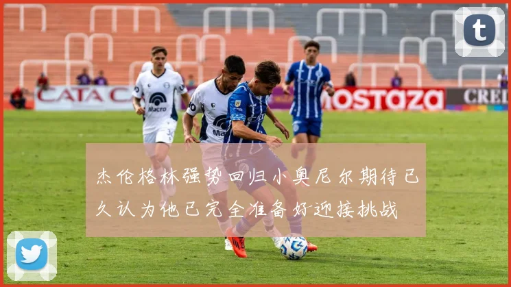 杰伦格林强势回归小奥尼尔期待已久认为他已完全准备好迎接挑战