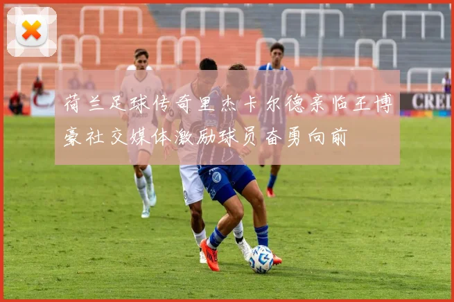 荷兰足球传奇里杰卡尔德亲临王博豪社交媒体激励球员奋勇向前