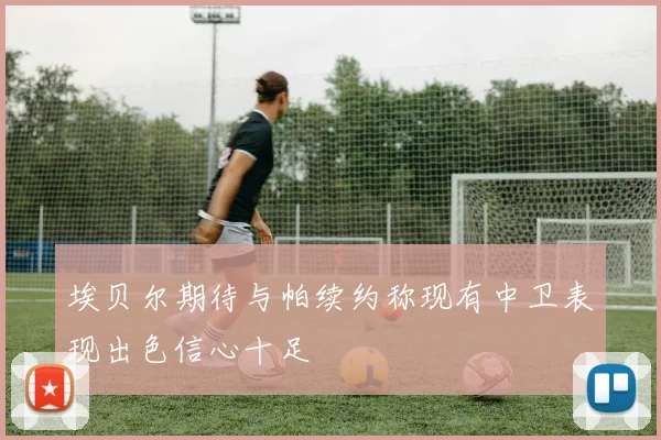埃贝尔期待与帕续约称现有中卫表现出色信心十足