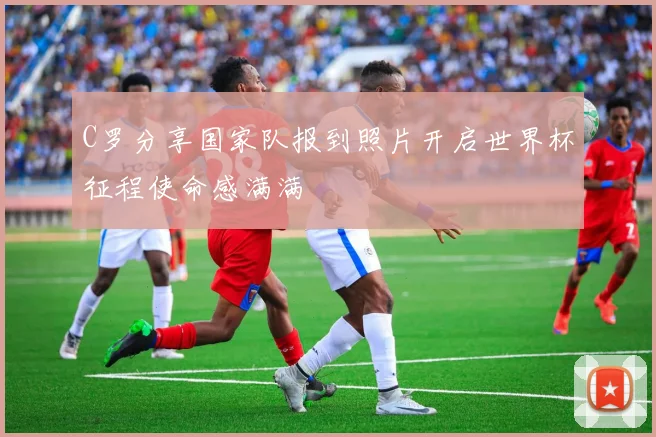 C罗分享国家队报到照片开启世界杯征程使命感满满