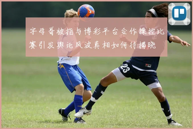 字母哥被指与博彩平台合作操控比赛引发舆论风波真相如何待揭晓